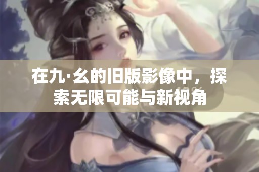 在九·幺的旧版影像中，探索无限可能与新视角