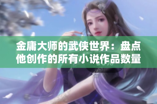 金庸大师的武侠世界：盘点他创作的所有小说作品数量与影响