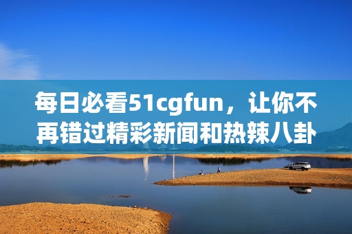 每日必看51cgfun，让你不再错过精彩新闻和热辣八卦