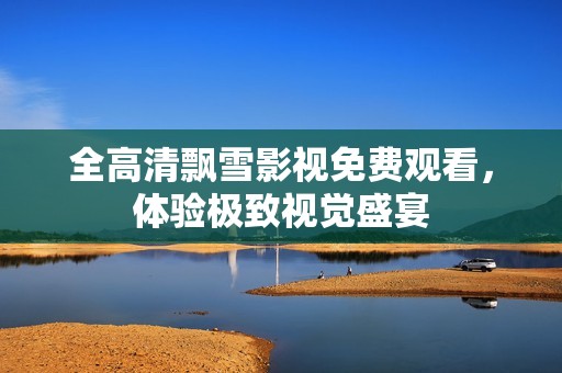 全高清飘雪影视免费观看，体验极致视觉盛宴
