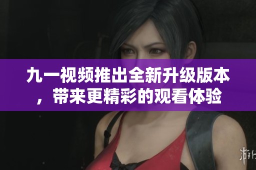 九一视频推出全新升级版本，带来更精彩的观看体验