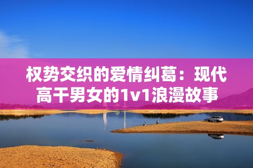权势交织的爱情纠葛：现代高干男女的1v1浪漫故事