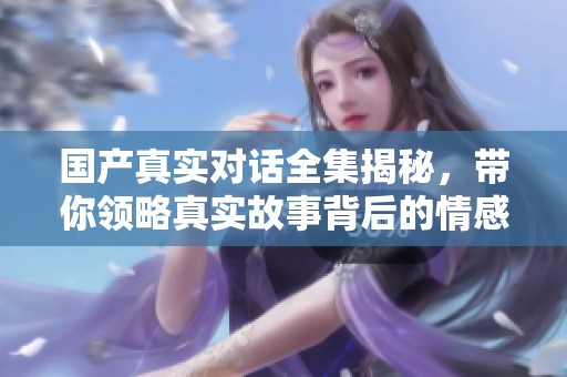 国产真实对话全集揭秘，带你领略真实故事背后的情感与冲突