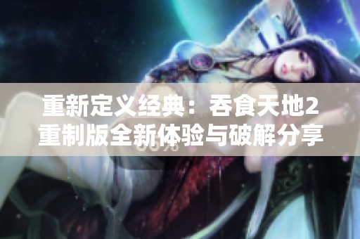 重新定义经典：吞食天地2重制版全新体验与破解分享