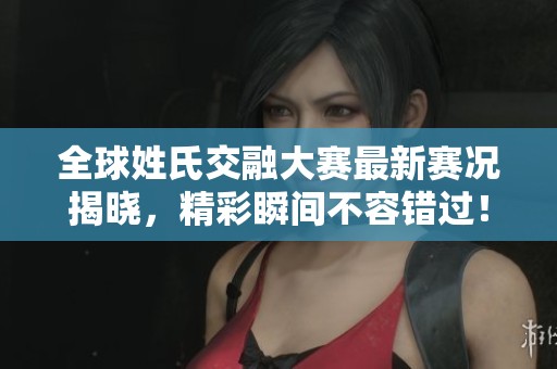 全球姓氏交融大赛最新赛况揭晓，精彩瞬间不容错过！