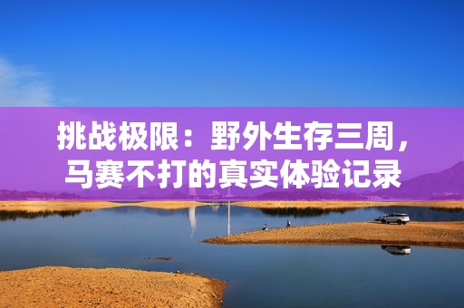 挑战极限：野外生存三周，马赛不打的真实体验记录