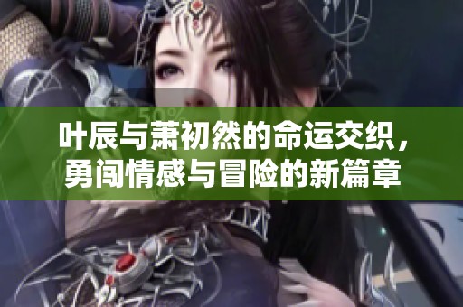 叶辰与萧初然的命运交织，勇闯情感与冒险的新篇章