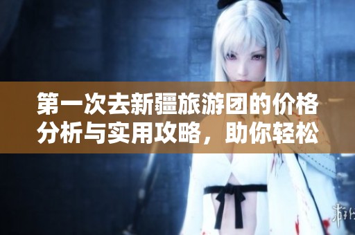 第一次去新疆旅游团的价格分析与实用攻略，助你轻松出行
