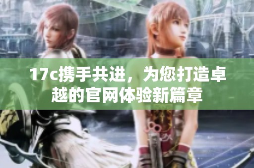 17c携手共进，为您打造卓越的官网体验新篇章