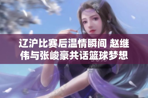 辽沪比赛后温情瞬间 赵继伟与张峻豪共话篮球梦想