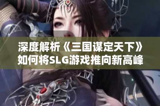 深度解析《三国谋定天下》如何将SLG游戏推向新高峰