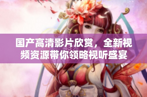 国产高清影片欣赏，全新视频资源带你领略视听盛宴