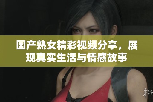 国产熟女精彩视频分享，展现真实生活与情感故事