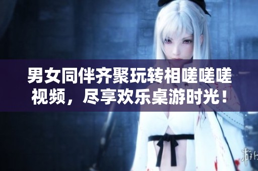 男女同伴齐聚玩转相嗟嗟嗟视频，尽享欢乐桌游时光！