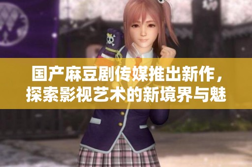 国产麻豆剧传媒推出新作，探索影视艺术的新境界与魅力