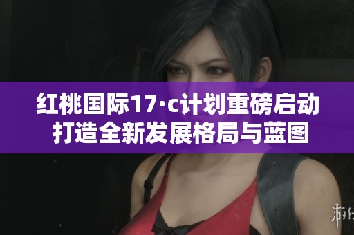 红桃国际17·c计划重磅启动 打造全新发展格局与蓝图