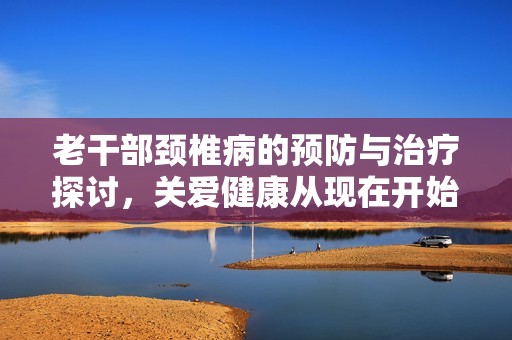 老干部颈椎病的预防与治疗探讨，关爱健康从现在开始