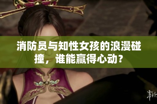 消防员与知性女孩的浪漫碰撞，谁能赢得心动？