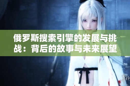 俄罗斯搜索引擎的发展与挑战：背后的故事与未来展望