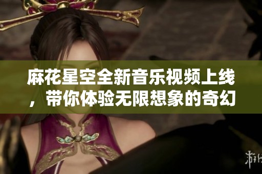 麻花星空全新音乐视频上线，带你体验无限想象的奇幻旅程