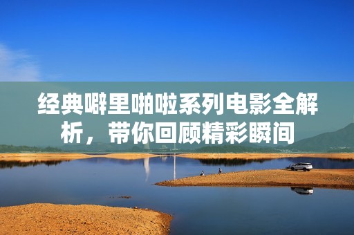 经典噼里啪啦系列电影全解析，带你回顾精彩瞬间