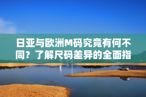 日亚与欧洲M码究竟有何不同？了解尺码差异的全面指南