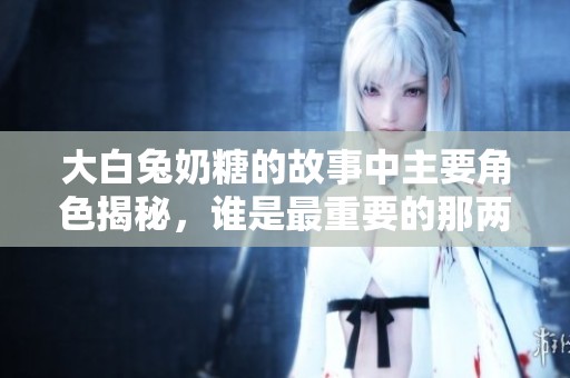 大白兔奶糖的故事中主要角色揭秘，谁是最重要的那两个？