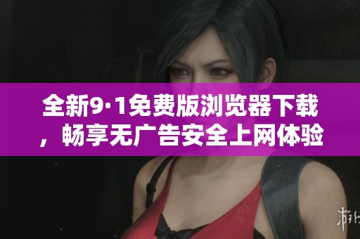 全新9·1免费版浏览器下载，畅享无广告安全上网体验