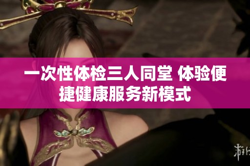 一次性体检三人同堂 体验便捷健康服务新模式