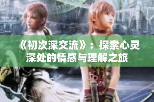 《初次深交流》：探索心灵深处的情感与理解之旅