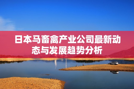 日本马畜禽产业公司最新动态与发展趋势分析