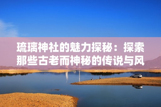 琉璃神社的魅力探秘：探索那些古老而神秘的传说与风景