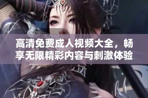 高清免费成人视频大全，畅享无限精彩内容与刺激体验