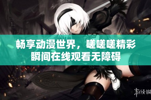 畅享动漫世界，嗟嗟嗟精彩瞬间在线观看无障碍