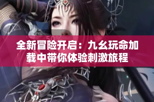 全新冒险开启：九幺玩命加载中带你体验刺激旅程