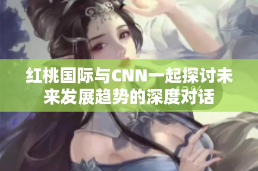 红桃国际与CNN一起探讨未来发展趋势的深度对话