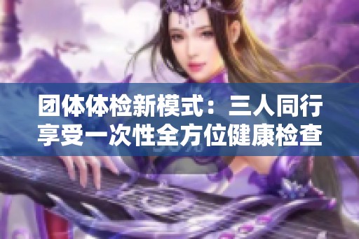 团体体检新模式：三人同行享受一次性全方位健康检查