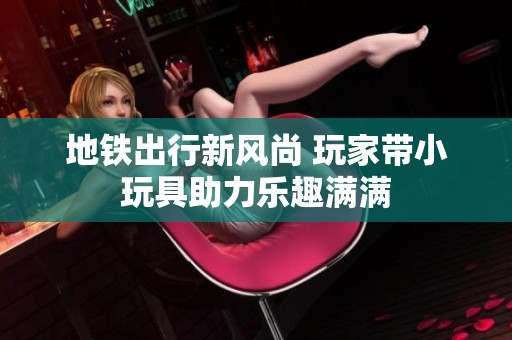 地铁出行新风尚 玩家带小玩具助力乐趣满满