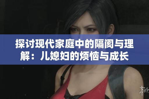 探讨现代家庭中的隔阂与理解：儿媳妇的烦恼与成长