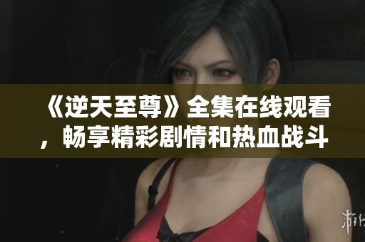《逆天至尊》全集在线观看，畅享精彩剧情和热血战斗！