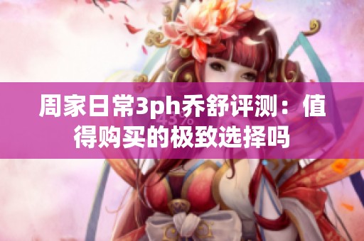 周家日常3ph乔舒评测：值得购买的极致选择吗