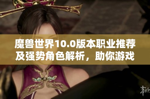 魔兽世界10.0版本职业推荐及强势角色解析，助你游戏更胜一筹