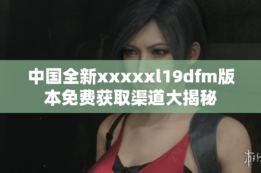 中国全新xxxxxl19dfm版本免费获取渠道大揭秘