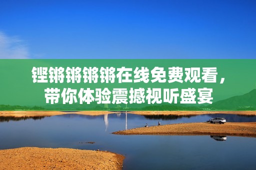 铿锵锵锵锵在线免费观看，带你体验震撼视听盛宴