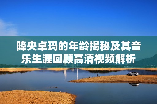 降央卓玛的年龄揭秘及其音乐生涯回顾高清视频解析