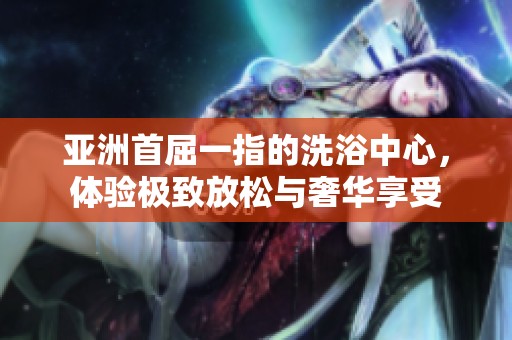 亚洲首屈一指的洗浴中心，体验极致放松与奢华享受