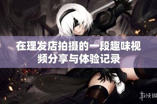 在理发店拍摄的一段趣味视频分享与体验记录