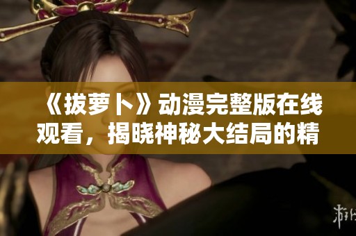 《拔萝卜》动漫完整版在线观看，揭晓神秘大结局的精彩时刻