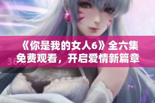 《你是我的女人6》全六集免费观看，开启爱情新篇章