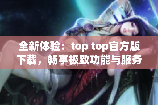 全新体验：top top官方版下载，畅享极致功能与服务